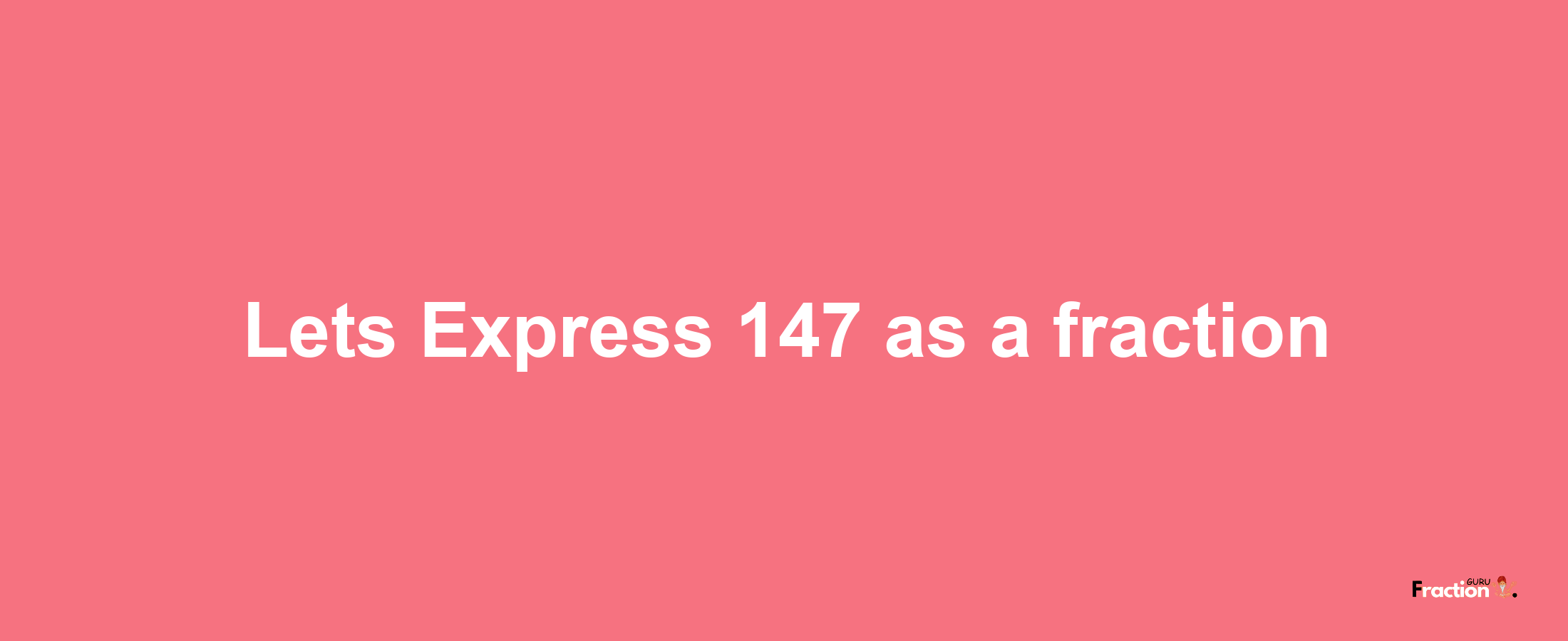 Lets Express 147 as afraction